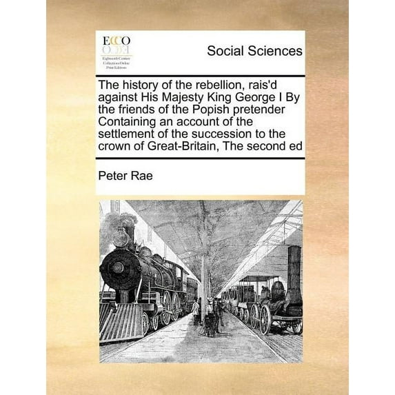 The history of the rebellion, rais'd against His Majesty King George I By the friends of the Popish pretender Containing an account of the settlement of the succession to the crown of Great-Britain, T