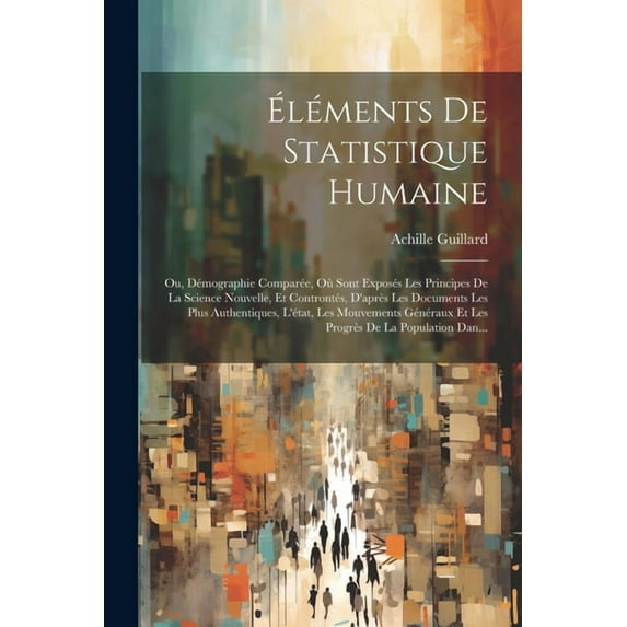 Éléments De Statistique Humaine: Ou, Démographie Comparée, Où Sont Exposés Les Principes De La Science Nouvelle, Et Controntés, D'après Les Documents Les Plus Authentiques, L'état, Les Mouvements Géné