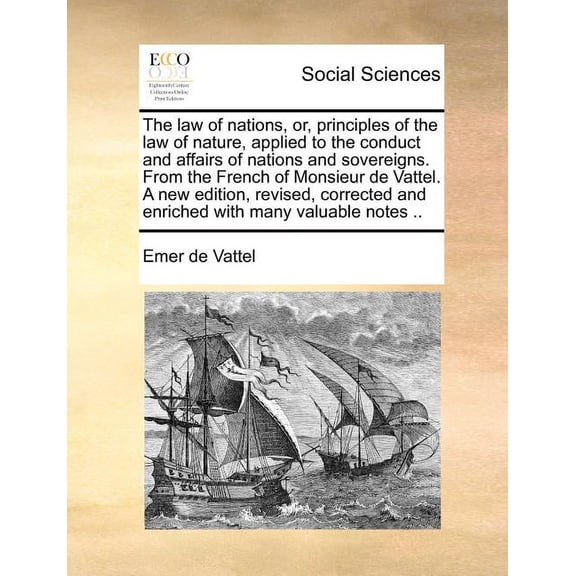 The law of nations, or, principles of the law of nature, applied to the conduct and affairs of nations and sovereigns. From the French of Monsieur de Vattel. A new edition, revised, corrected and enri