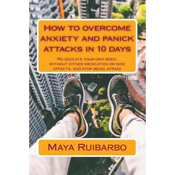 How to overcome anxiety and panic attacks in 10 days: Re-educate your own body, without either medication or side effects, and stop being afraid Paperback 1515156923 9781515156925 Maya Ruibarbo