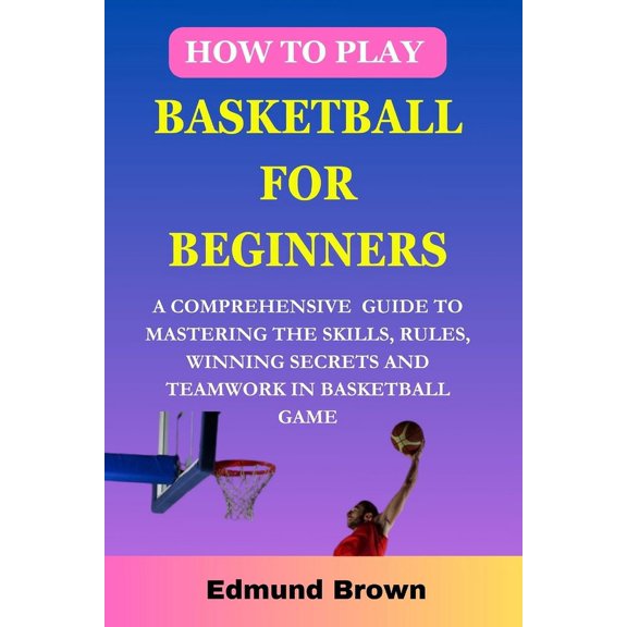 How to play basketball for beginners: A Comprehensive Guide To Mastering The Skills, Rules, winning secrets and Teamwork in basketball game. Includes Fitness Exercise, Nutritional Needs, and more... (