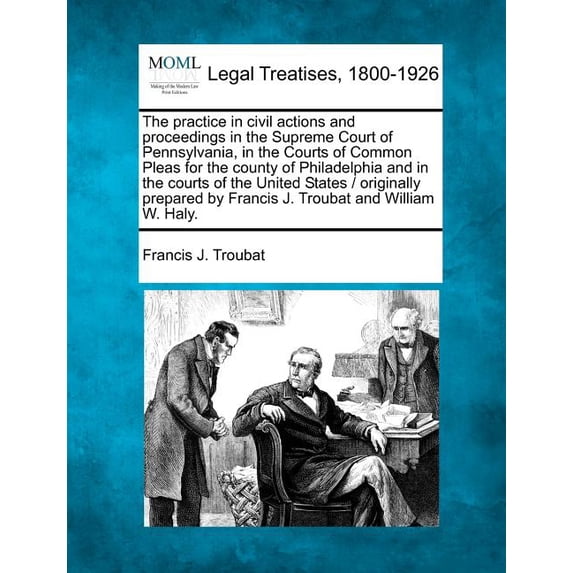 The practice in civil actions and proceedings in the Supreme Court of Pennsylvania, in the Courts of Common Pleas for the county of Philadelphia and in the courts of the United States / originally prepared by Francis J. Troubat and William W. Haly. (Paperback)