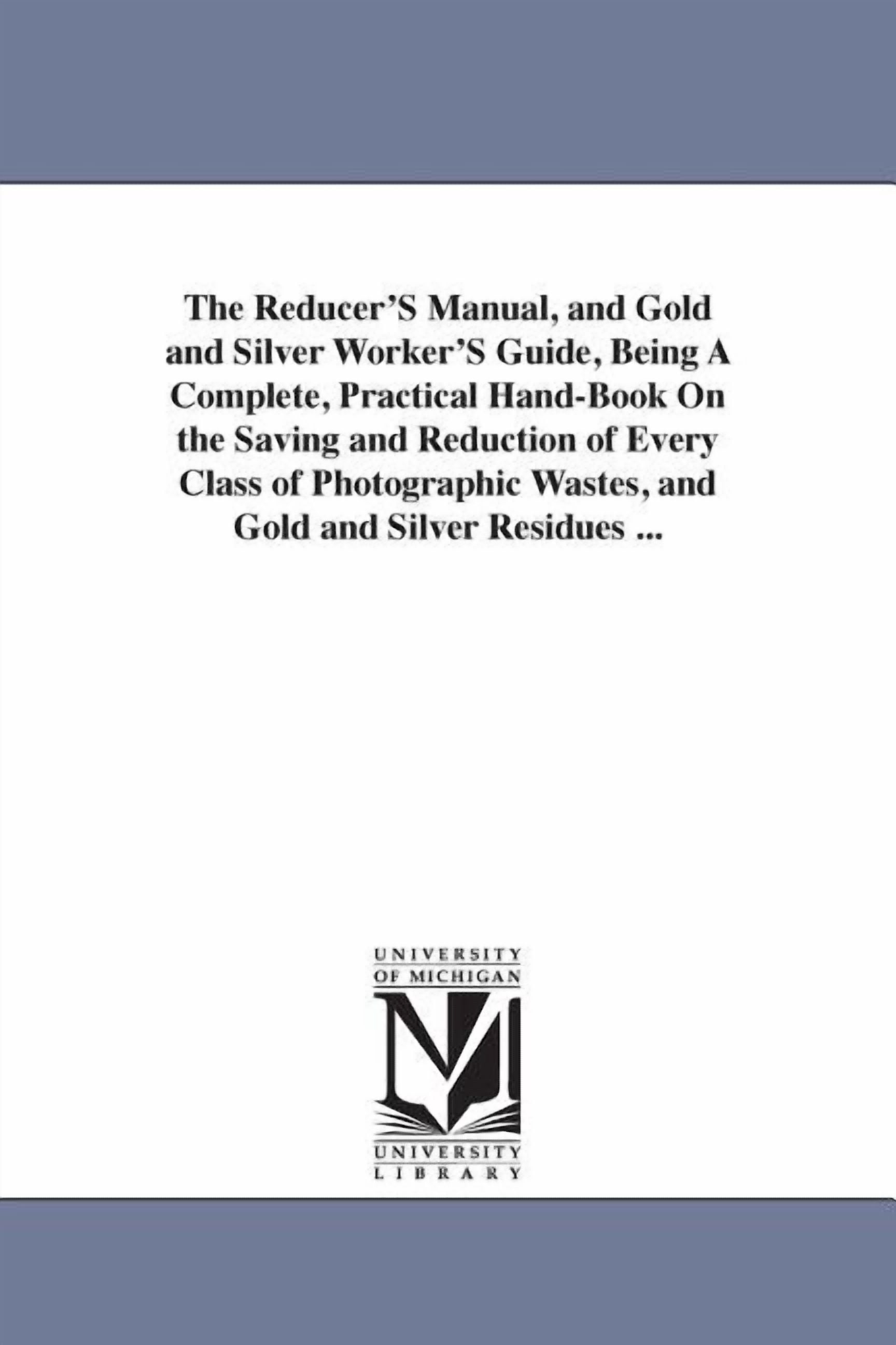 The Reducer'S Manual, and Gold and Silver Worker'S Guide, Being A ...
