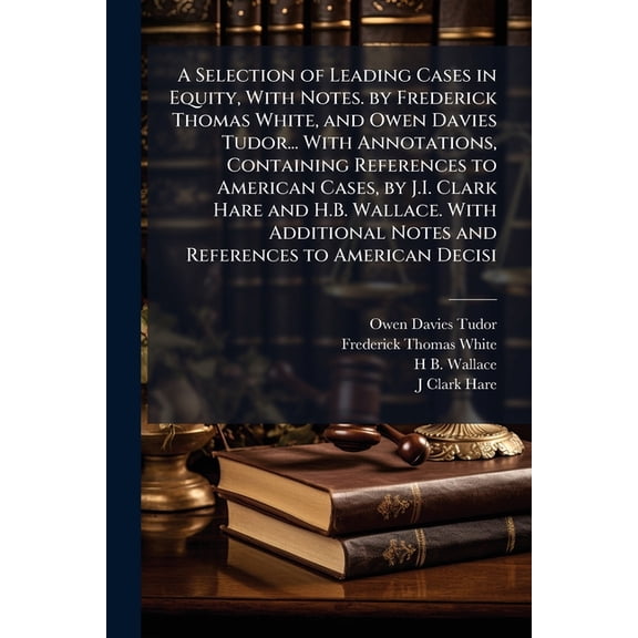 A Selection of Leading Cases in Equity, With Notes. by Frederick Thomas White, and Owen Davies Tudor... With Annotations, Containing References to American Cases, by J.I. Clark Hare and H.B. Wallace. With Additional Notes and References to American Decisi (Paperback)