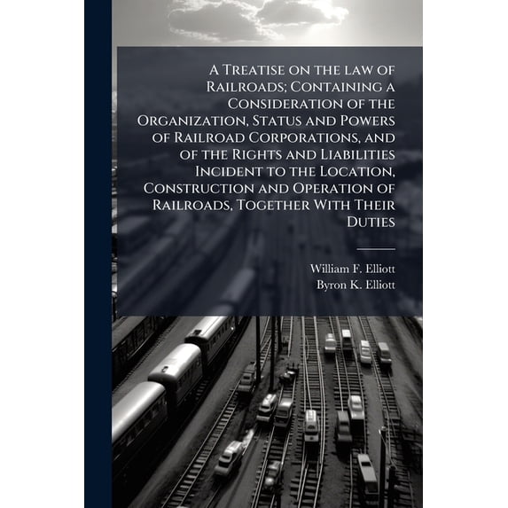 A Treatise on the law of Railroads; Containing a Consideration of the Organization, Status and Powers of Railroad Corporations, and of the Rights and Liabilities Incident to the Location, Construction and Operation of Railroads, Together With Their Duties (Paperback)