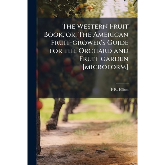 The Western Fruit Book, or, The American Fruit-grower's Guide for the Orchard and Fruit-garden [microform] : Being a Compend of the History, Modes of Propagation, Culture, &c., of Fruit Trees and Shrubs, With Descriptions of Nearly all the Varieties of Fr (Paperback)