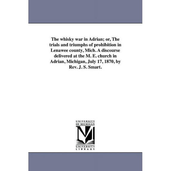 The whisky war in Adrian; or, The trials and triumphs of prohibition in Lenawee county, Mich. A discourse delivered at the M. E. church in Adrian, Michigan, July 17, 1870, by Rev. J. S. Smart.